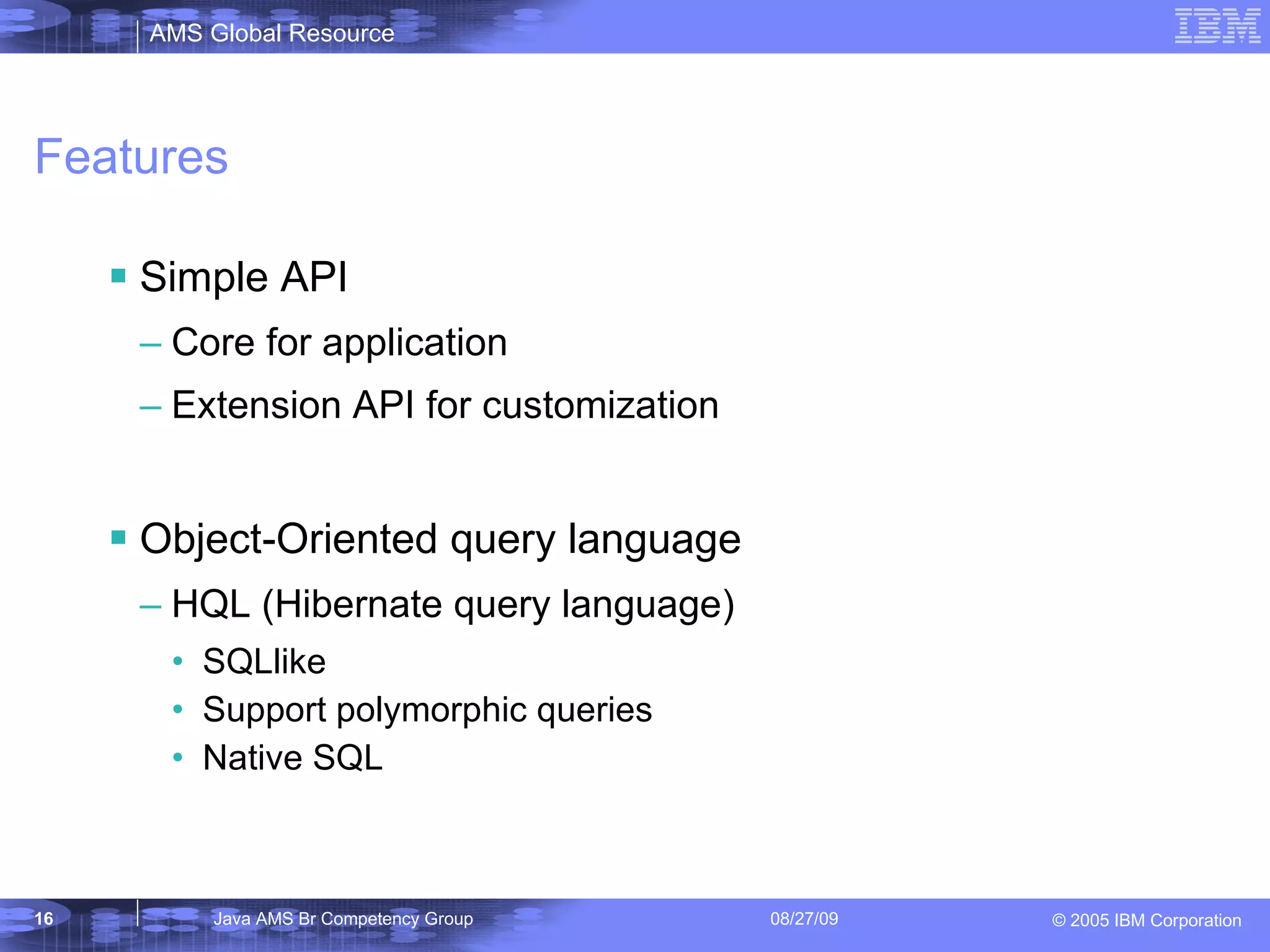 Features Simple API Core for application Extension API for customization Object-Oriented query language HQL (Hibernate query language) SQLlike Support polymorphic queries Native SQL 