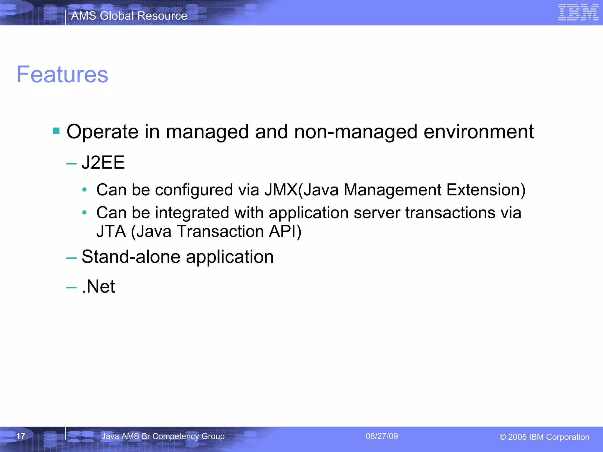 Features Operate in managed and non-managed environment J2EE Can be configured via JMX(Java Management Extension) Can be integrated with application server transactions via JTA (Java Transaction API) Stand-alone application .Net 