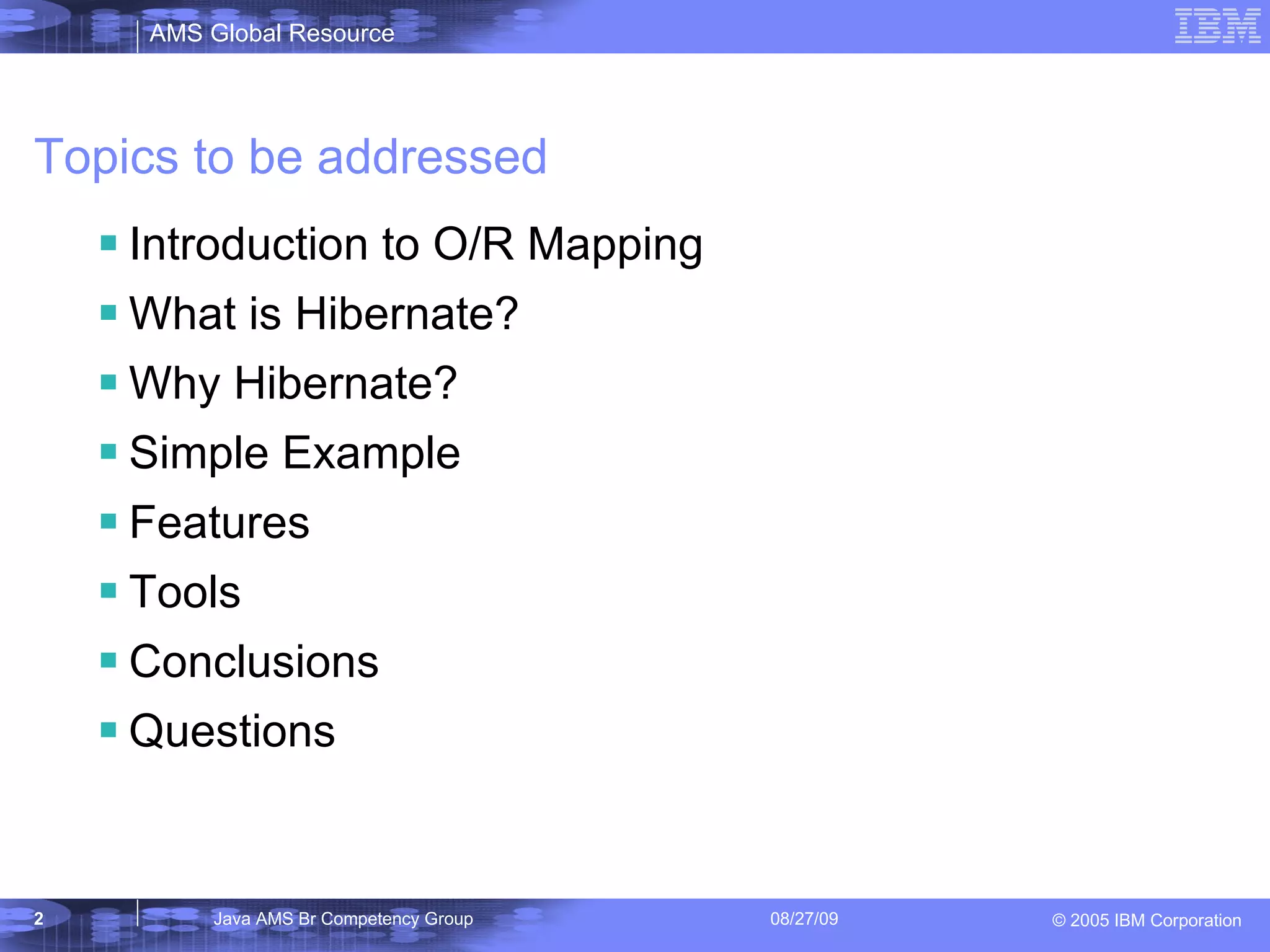 Topics to be addressed Introduction to O/R Mapping What is Hibernate? Why Hibernate? Simple Example Features Tools Conclusions Questions 