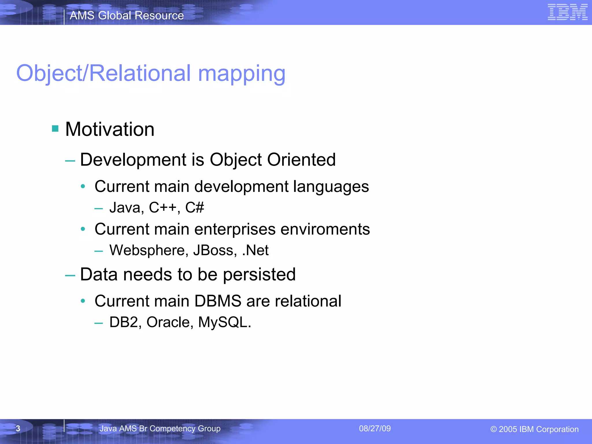 Object/Relational mapping Motivation Development is Object Oriented Current main development languages Java, C++, C# Current main enterprises enviroments Websphere, JBoss, .Net Data needs to be persisted Current main DBMS are relational DB2, Oracle, MySQL. 