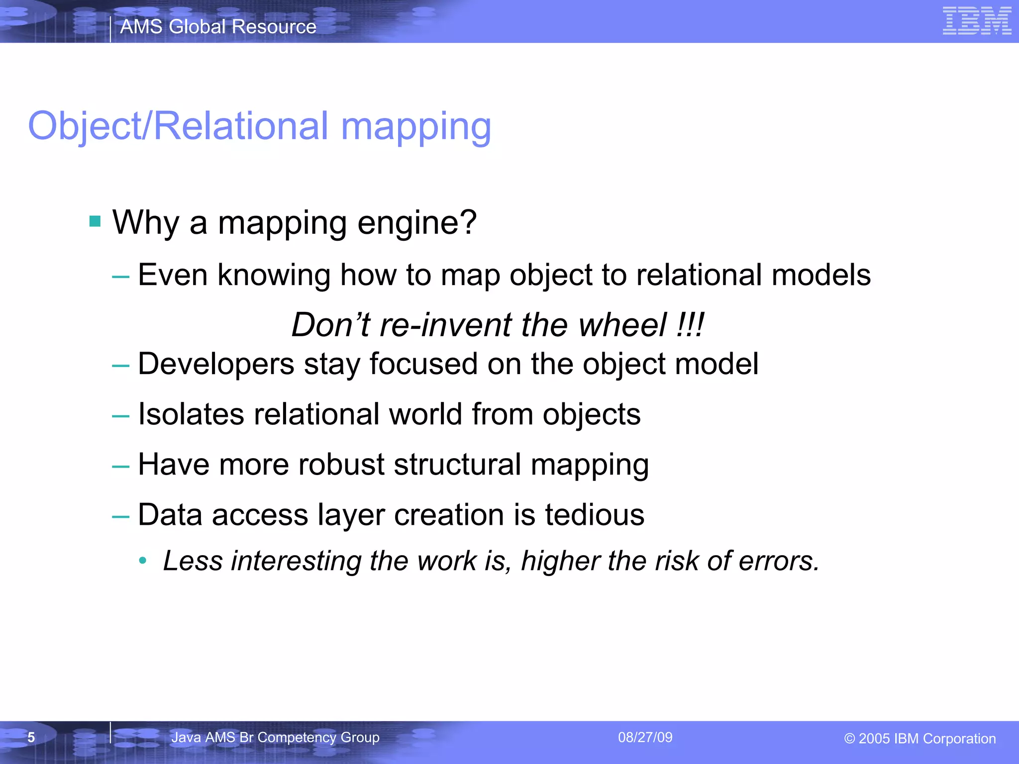 Object/Relational mapping Why a mapping engine? Even knowing how to map object to relational models Developers stay focused on the object model Isolates relational world from objects Have more robust structural mapping Data access layer creation is tedious Less interesting the work is, higher the risk of errors. Don’t re-invent the wheel !!! 