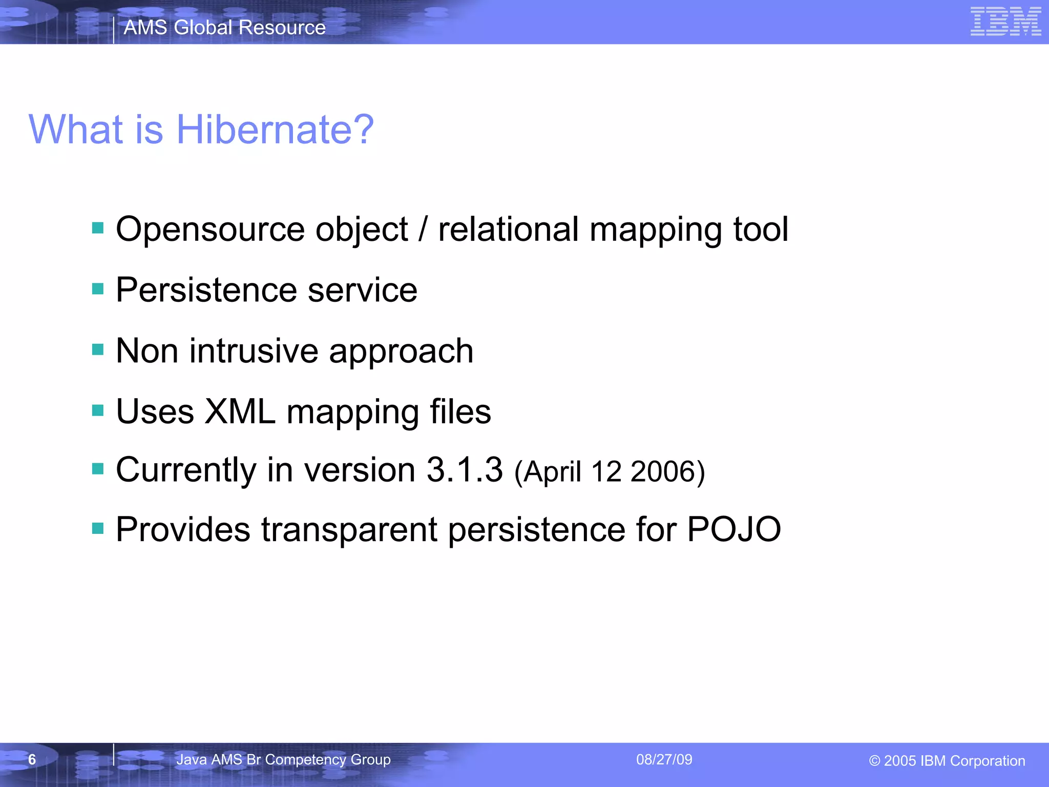 What is Hibernate? Opensource object / relational mapping tool Persistence service Non intrusive approach Uses XML mapping files Currently in version 3.1.3 (April 12 2006) Provides transparent persistence for POJO 