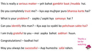 This is really a serious matter – yeh bahot gambhir baat /mudda hai.
Do you completely trust me? – kya aap mujhpar pura bharosa karte hai?
What is your problem? - aapko / aapki kya samasya hai ?
Can you identify this man? – Kya aap iss vyakti ko pehchaan sakte hai?
I am truly grateful to you – mei aapka bahot aabhari huun.
Congratulations! – badhaii ho!
May you always be successful – Aap humesha safal rahen.
Thanks a
lot for
watching
 
