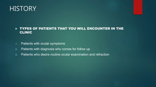 HISTORY
 TYPES OF PATIENTS THAT YOU WILL ENCOUNTER IN THE
CLINIC
1. Patients with ocular symptoms
2. Patients with diagnosis who comes for follow up
3. Patients who desire routine ocular examination and refraction
 