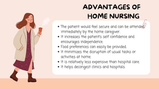 ADVANTAGES OF
HOME NURSING
The patient would feel secure and can be attended
immediately by the home caregiver.
It increases the patient’s self confidence and
encourages independence.
Food preferences can easily be provided.
It minimizes the disruption of usual tasks or
activities at home.
It is relatively less expensive than hospital care.
It helps decongest clinics and hospitals.
 
