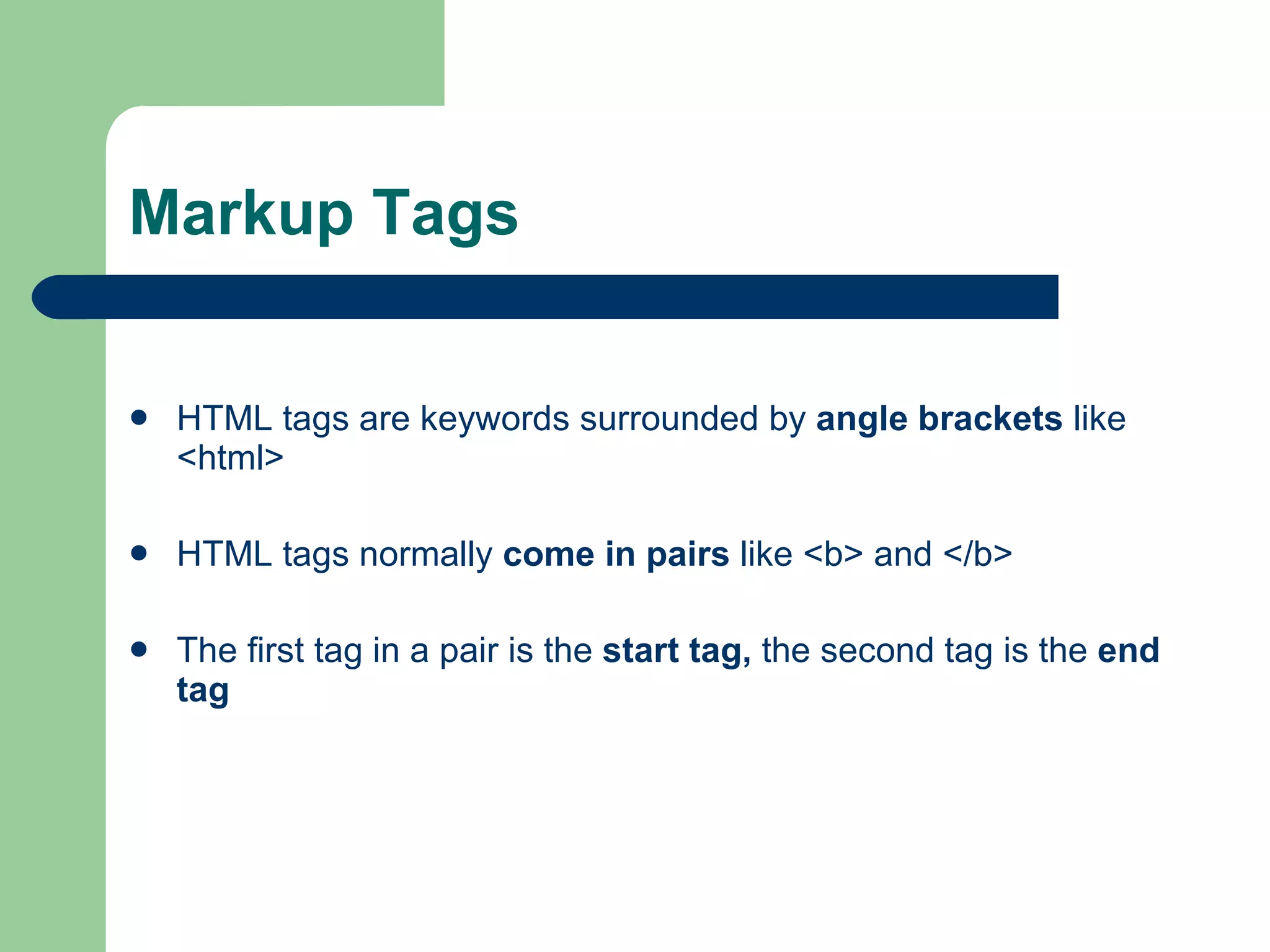 Markup Tags HTML tags are keywords surrounded by angle brackets like <html> HTML tags normally come in pairs like <b> and </b> The first tag in a pair is the start tag, the second tag is the end tag