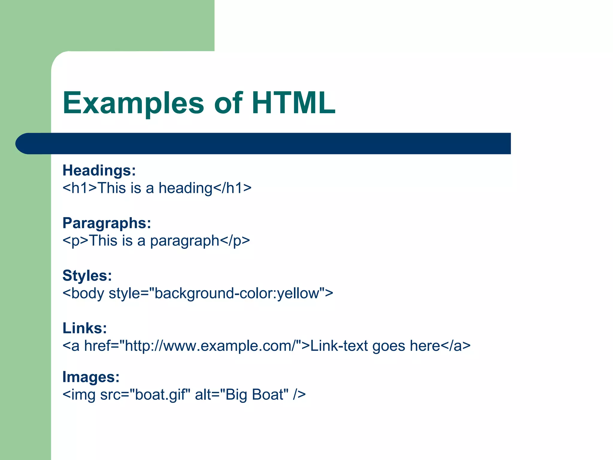 Examples of HTML Headings: <h1>This is a heading</h1> Paragraphs: <p>This is a paragraph</p> Styles: <body style="background-color:yellow"> Links: <a href="http://www.example.com/">Link-text goes here</a> Images: <img src="boat.gif" alt="Big Boat" />