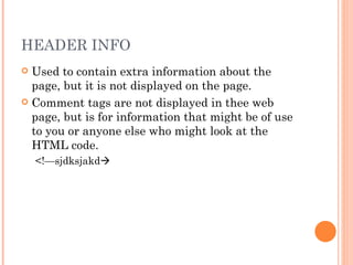 HEADER INFO Used to contain extra information about the page, but it is not displayed on the page.   Comment tags are not displayed in thee web page, but is for information that might be of use to you or anyone else who might look at the HTML code. <!—sjdksjakd  