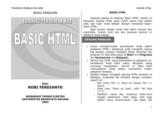 TRAINING PEMBUATAN WEB                                                          DASAR HTML

               BUKU PANDUAN                                BASIC HTML

                                            Selamat datang di halaman Basic HTML. Rubrik ini
                                      ditujukan kepada Anda yang masih awam soal desain
                                      web, dan ingin mulai belajar dengan mengenal dasar-
                                      dasar HTML.
                                            Agar proses belajar Anda bisa lebih terarah dan
                                      sistematis, mohon ikuti tips dan panduan berikut ini
                                      sebelum mulai belajar.
                                      TIPS DAN PANDUAN

                                        •   Untuk mempermudah pemahanan Anda dalam
                                            pelajaran HTML, sebaiknya anda mengetik semua
                                            tag dengan progran Notepad (Pada Windows 98,
                                            program ini bisa ditemukan di Start >> Programs
                                            >> Accessories >> Notepad).
                                        •   Semua tag HTML yang ditampilkan di pelajaran ini,
                                            hendaknya Anda ketik ulang. Mengetik ulang
                                            memang merepotkan, namun ini akan lebih
                                            memudahkan Anda dalam memahami materi
                                            pelajaran tersebut.
                                        •   Setelah selesai mengetik tag-tag HTML tersebut di
                                            Notepad, simpanlah file tersebut dengan prosedur
                                            seperti ini:
                     Oleh:                     o Klik menu File >> Save As (bukan File >>
                                                  Save).
           ROBI FERDIANTO                      o Pada isian "Save as type", pilih "All Files
                                                  (*.*)".
                                               o Ketikkan nama file, misalnya index.html
         WORKSHOP TEKNIK ELEKTRO                  (Ingat! ekstension .html [atau .htm juga
       UNIVERSITAS BRAWIJAYA MALANG               boleh] harus dicantumkan. Jika tidak, file
                    2003

                                                                                            1
 