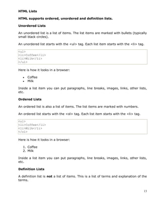 13
HTML Lists
HTML supports ordered, unordered and definition lists.
Unordered Lists
An unordered list is a list of items. The list items are marked with bullets (typically
small black circles).
An unordered list starts with the <ul> tag. Each list item starts with the <li> tag.
<ul>
<li>Coffee</li>
<li>Milk</li>
</ul>
Here is how it looks in a browser:
 Coffee
 Milk
Inside a list item you can put paragraphs, line breaks, images, links, other lists,
etc.
Ordered Lists
An ordered list is also a list of items. The list items are marked with numbers.
An ordered list starts with the <ol> tag. Each list item starts with the <li> tag.
<ol>
<li>Coffee</li>
<li>Milk</li>
</ol>
Here is how it looks in a browser:
1. Coffee
2. Milk
Inside a list item you can put paragraphs, line breaks, images, links, other lists,
etc.
Definition Lists
A definition list is not a list of items. This is a list of terms and explanation of the
terms.
 