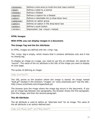 17
<textarea> Defines a text-area (a multi-line text input control)
<label> Defines a label to a control
<fieldset> Defines a fieldset
<legend> Defines a caption for a fieldset
<select> Defines a selectable list (a drop-down box)
<optgroup> Defines an option group
<option> Defines an option in the drop-down box
<button> Defines a push button
<isindex> Deprecated. Use <input> instead
HTML Images
With HTML you can display images in a document.
The Image Tag and the Src Attribute
In HTML, images are defined with the <img> tag.
The <img> tag is empty, which means that it contains attributes only and it has
no closing tag.
To display an image on a page, you need to use the src attribute. Src stands for
"source". The value of the src attribute is the URL of the image you want to display
on your page.
The syntax of defining an image:
<img src="url">
The URL points to the location where the image is stored. An image named
"boat.gif" located in the directory "images" on "www.w3schools.com" has the URL:
http://www.w3schools.com/images/boat.gif.
The browser puts the image where the image tag occurs in the document. If you
put an image tag between two paragraphs, the browser shows the first paragraph,
then the image, and then the second paragraph.
The Alt Attribute
The alt attribute is used to define an "alternate text" for an image. The value of
the alt attribute is an author-defined text:
<img src="boat.gif" alt="Big Boat">
 
