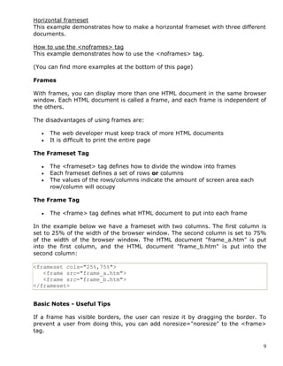 9
Horizontal frameset
This example demonstrates how to make a horizontal frameset with three different
documents.
How to use the <noframes> tag
This example demonstrates how to use the <noframes> tag.
(You can find more examples at the bottom of this page)
Frames
With frames, you can display more than one HTML document in the same browser
window. Each HTML document is called a frame, and each frame is independent of
the others.
The disadvantages of using frames are:
 The web developer must keep track of more HTML documents
 It is difficult to print the entire page
The Frameset Tag
 The <frameset> tag defines how to divide the window into frames
 Each frameset defines a set of rows or columns
 The values of the rows/columns indicate the amount of screen area each
row/column will occupy
The Frame Tag
 The <frame> tag defines what HTML document to put into each frame
In the example below we have a frameset with two columns. The first column is
set to 25% of the width of the browser window. The second column is set to 75%
of the width of the browser window. The HTML document "frame_a.htm" is put
into the first column, and the HTML document "frame_b.htm" is put into the
second column:
<frameset cols="25%,75%">
<frame src="frame_a.htm">
<frame src="frame_b.htm">
</frameset>
Basic Notes - Useful Tips
If a frame has visible borders, the user can resize it by dragging the border. To
prevent a user from doing this, you can add noresize="noresize" to the <frame>
tag.
 
