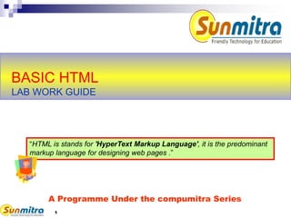 1
BASIC HTML
LAB WORK GUIDE
A Programme Under the compumitra Series
“HTML is stands for 'HyperText Markup Language', it is the predominant
markup language for designing web pages .”
 