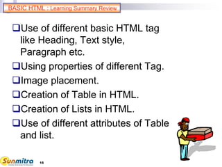 15
BASIC HTML : Learning Summary Review
Use of different basic HTML tag
like Heading, Text style,
Paragraph etc.
Using properties of different Tag.
Image placement.
Creation of Table in HTML.
Creation of Lists in HTML.
Use of different attributes of Table
and list.
 