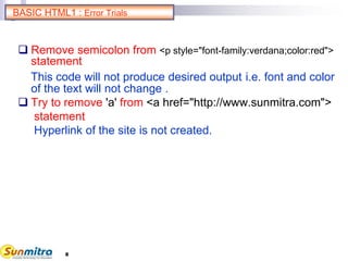 8
BASIC HTML1 : Error Trials
 Remove semicolon from <p style="font-family:verdana;color:red">
statement
This code will not produce desired output i.e. font and color
of the text will not change .
 Try to remove 'a' from <a href="http://www.sunmitra.com">
statement
Hyperlink of the site is not created.
 