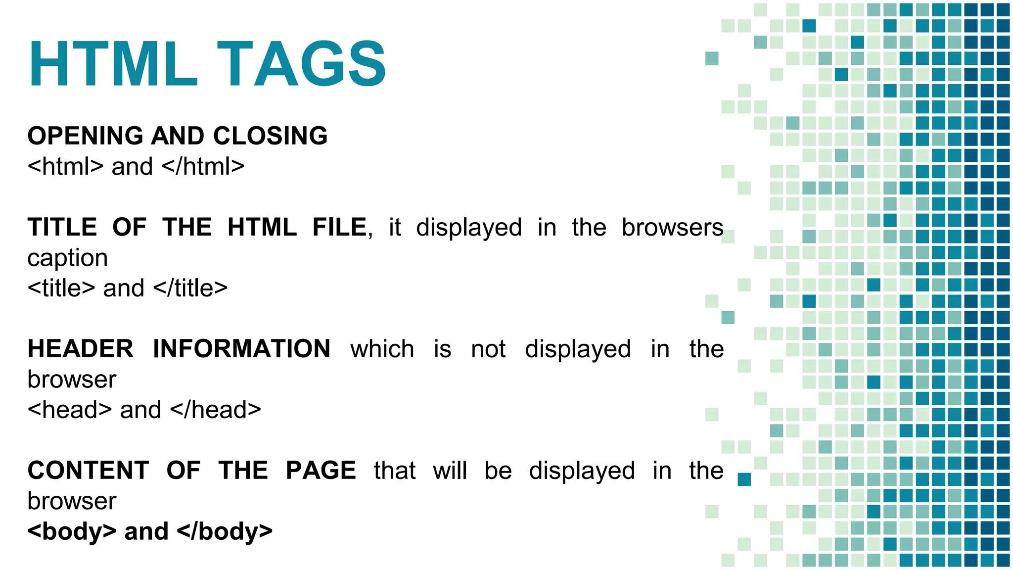 HTML TAGS
OPENING AND CLOSING
<html> and </html>
TITLE OF THE HTML FILE, it displayed in the browsers
caption
<title> and </title>
HEADER INFORMATION which is not displayed in the
browser
<head> and </head>
CONTENT OF THE PAGE that will be displayed in the
browser
<body> and </body>
 