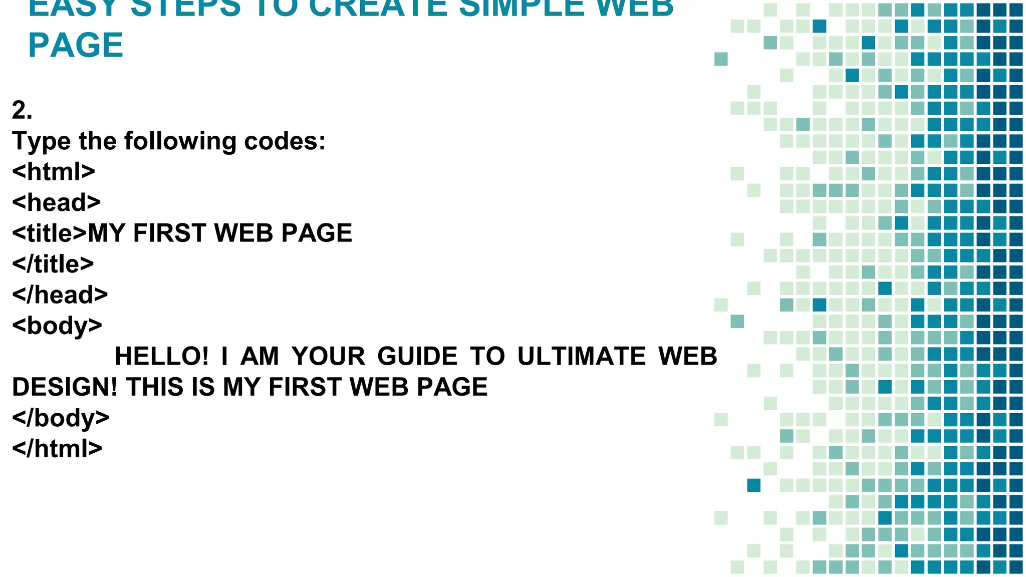 EASY STEPS TO CREATE SIMPLE WEB
PAGE
2.
Type the following codes:
<html>
<head>
<title>MY FIRST WEB PAGE
</title>
</head>
<body>
HELLO! I AM YOUR GUIDE TO ULTIMATE WEB
DESIGN! THIS IS MY FIRST WEB PAGE
</body>
</html>
 