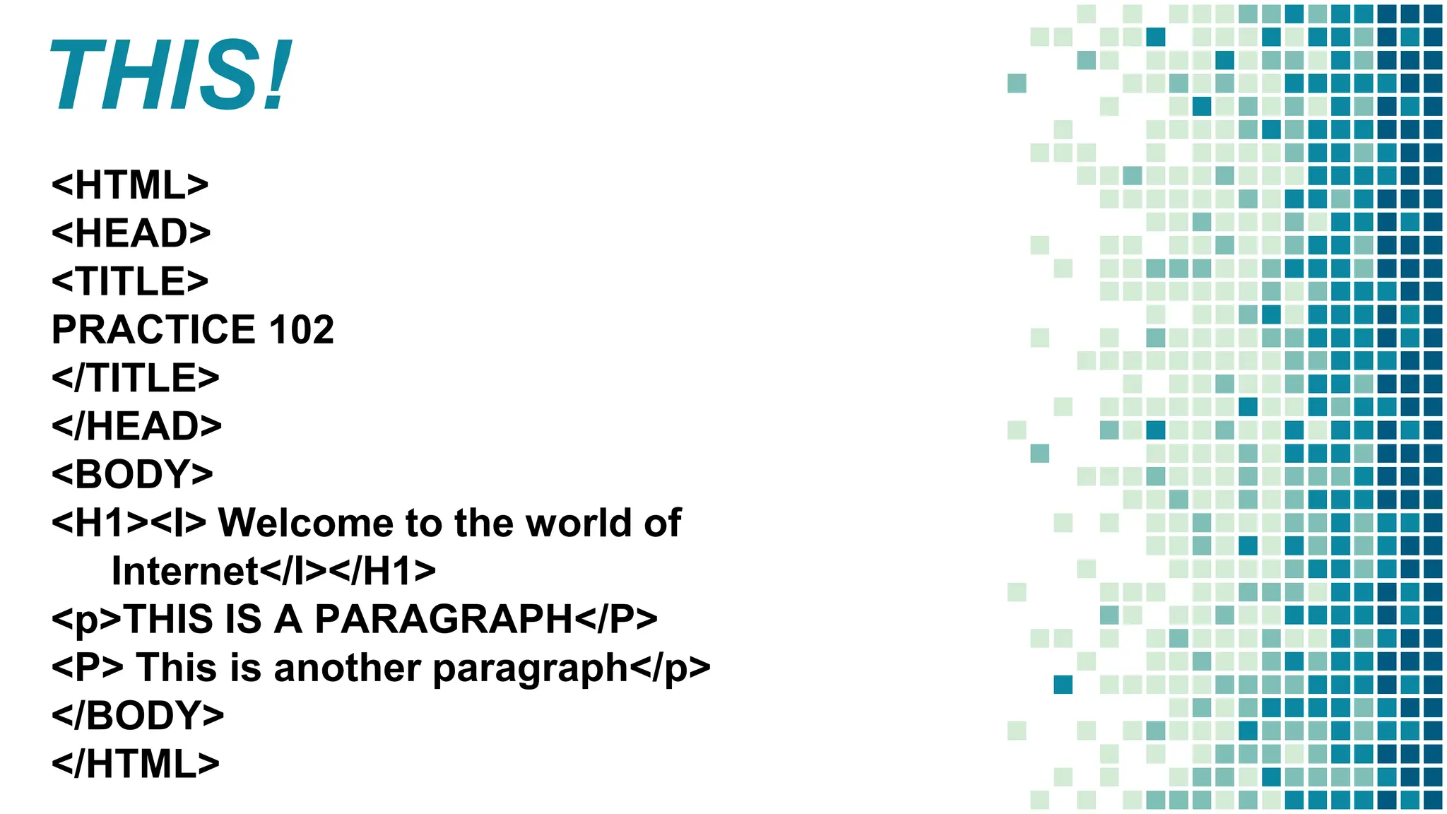 THIS!
<HTML>
<HEAD>
<TITLE>
PRACTICE 102
</TITLE>
</HEAD>
<BODY>
<H1><I> Welcome to the world of
Internet</I></H1>
<p>THIS IS A PARAGRAPH</P>
<P> This is another paragraph</p>
</BODY>
</HTML>
 