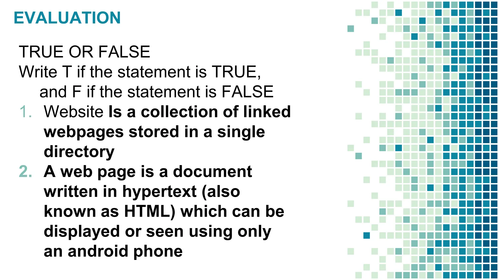 EVALUATION
TRUE OR FALSE
Write T if the statement is TRUE,
and F if the statement is FALSE
1. Website Is a collection of linked
webpages stored in a single
directory
2. A web page is a document
written in hypertext (also
known as HTML) which can be
displayed or seen using only
an android phone
 