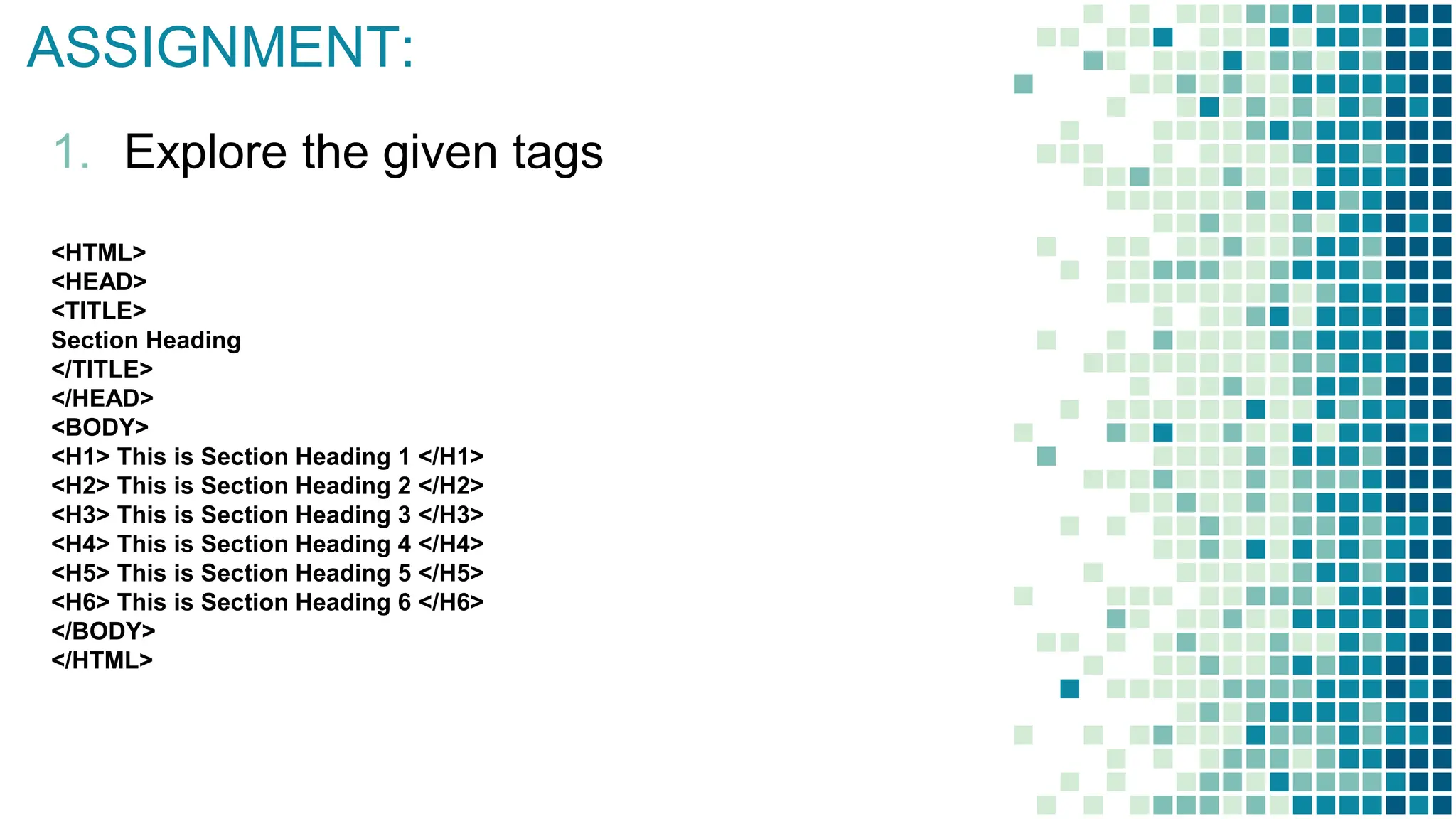 ASSIGNMENT:
1. Explore the given tags
<HTML>
<HEAD>
<TITLE>
Section Heading
</TITLE>
</HEAD>
<BODY>
<H1> This is Section Heading 1 </H1>
<H2> This is Section Heading 2 </H2>
<H3> This is Section Heading 3 </H3>
<H4> This is Section Heading 4 </H4>
<H5> This is Section Heading 5 </H5>
<H6> This is Section Heading 6 </H6>
</BODY>
</HTML>
 