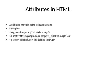 Attributes in HTML
• Attributes provide extra info about tags.
• Examples:
• <img src='image.png' alt='My Image'>
• <a href='https://google.com' target='_blank'>Google</a>
• <p style='color:blue;'>This is blue text</p>
 
