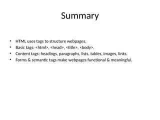Summary
• HTML uses tags to structure webpages.
• Basic tags: <html>, <head>, <title>, <body>.
• Content tags: headings, paragraphs, lists, tables, images, links.
• Forms & semantic tags make webpages functional & meaningful.
 