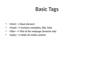 Basic Tags
• <html> → Root element
• <head> → Contains metadata, title, links
• <title> → Title of the webpage (browser tab)
• <body> → Holds all visible content
 
