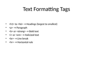 Text Formatting Tags
• <h1> to <h6> → Headings (largest to smallest)
• <p> → Paragraph
• <b> or <strong> → Bold text
• <i> or <em> → Italicized text
• <br> → Line break
• <hr> → Horizontal rule
 