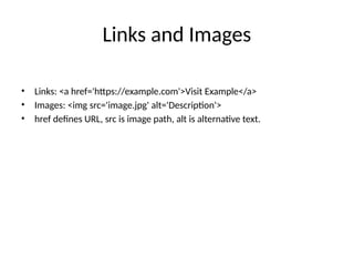 Links and Images
• Links: <a href='https://example.com'>Visit Example</a>
• Images: <img src='image.jpg' alt='Description'>
• href defines URL, src is image path, alt is alternative text.
 