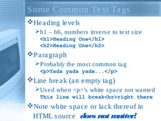 S ome Common Te xt Ta gs
He a ding le ve ls
h1 – h6, numbe rs inve rs e to te xt s ize
<h1>Heading One</h1>
<h2>Heading One</h2>

P a ra gra ph
P roba bly the mos t common ta g
<p>Yada yada yada...</p>

Line bre a k (a n e mpty ta g)
Us e d whe n <p>'s white s pa ce not wa nte d
This line will break<br>right there

Note white s pa ce or la ck the re of in
HTML s ource does not m
atter!

 