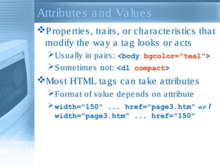 Attribute s a nd Va lue s
P rope rtie s , tra its , or cha ra cte ris tics tha t
modify the wa y a ta g looks or a cts
Us ua lly in pa irs : <body bgcolor="teal">
S ome time s not: <dl compact>

Mos t HTML ta gs ca n ta ke a ttribute s
Forma t of va lue de pe nds on a ttribute
 width="150" ... href="page3.htm" no t
width="page3.htm" ... href="150"

 