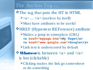 The Anchor Ta g

(1)

The ta g tha t puts the HT in HTML
<a > ... </a > (us e le s s by its e lf)
Mus t ha ve a ttribute s to be us e ful

HREF (Hype rte xt REFe re nce ) a ttribute
Ma ke s a jump to s ome pla ce (URL)
<a href="mypage.htm">My Page</a>
<a href="www.google.com">Google</a>

Link te xt is unde rs core d by de fa ult

W
hatever is be twe e n <a > a nd </a >
is hot (clicka ble )
Clicking ma ke s the link go s ome whe re
or do s ome thing

 