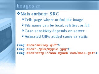 Ima ge s

(2)

Ma in a ttribute : S RC
Te lls pa ge whe re to find the ima ge
File na me ca n be loca l, re la tive , or full
Ca s e s e ns itivity de pe nds on s e rve r
Anima te d GIFs a dde d s a me a s s ta tic
<img src="smiley.gif">
<img src="./pix/mypic.jpg">
<img src="http://www.myweb.com/mail.gif">

 