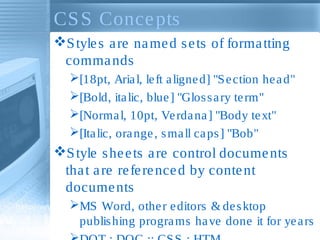 CS S Conce pts
S tyle s a re na me d s e ts of forma tting
comma nds
[18pt, Aria l, le ft a ligne d] "S e ction he a d"
[Bold, ita lic, blue ] "Glos s a ry te rm"
[Norma l, 10pt, Ve rda na ] "Body te xt"
[Ita lic, ora nge , s ma ll ca ps ] "Bob"

S tyle s he e ts a re control docume nts
tha t a re re fe re nce d by conte nt
docume nts
MS Word, othe r e ditors & de s ktop
publis hing progra ms ha ve done it for ye a rs

 