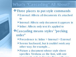 Wha t's "Ca s ca ding" All About?
Thre e pla ce s to put s tyle comma nds
 Exte rna l: Affe cts a ll docume nts it's a tta che d
to
 Inte rna l: Affe cts only docume nt it a ppe a rs in
 Inline : Affe cts only te xt it's a pplie d to

Ca s ca ding me a ns s tyle s ' "pe cking
orde r"
 P re ce de nce is : Inline > Inte rna l > Exte rna l
 S e e ms ba ckwa rd, but it couldn't work a ny
othe r wa y; for e xa mple …
 P icture a docume nt whos e s tyle s he e t
s pe cifie s Ve rda na a s the font, with one

 