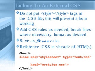 Linking To An Exte rna l CS S
Do not put <s tyle ></s tyle > ta gs in
the .CS S file ; this will pre ve nt it from
working
Add CS S rule s a s ne e de d; bre a k line s
whe re ne ce s s a ry; forma t a s de s ire d
S a ve a s file na m e .cs s
Re fe re nce .CS S in <he a d> of .HTM(s )
<head>
<link rel="stylesheet" type="text/css"
href="mystyles.css">
</head>

 