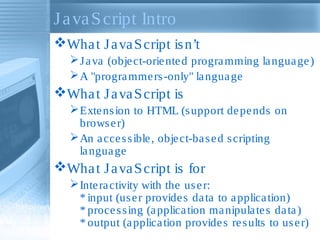 J a va S cript Intro
Wha t J a va S cript is n’t
 J a va (obje ct-orie nte d progra mming la ngua ge )
 A "progra mme rs -only" la ngua ge

Wha t J a va S cript is
 Exte ns ion to HTML (s upport de pe nds on
brows e r)
 An a cce s s ible , obje ct-ba s e d s cripting
la ngua ge

Wha t J a va S cript is for
 Inte ra ctivity with the us e r:
* input (us e r provide s da ta to a pplica tion)
* proce s s ing (a pplica tion ma nipula te s da ta )
* output (a pplica tion provide s re s ults to us e r)

 