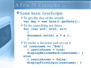 A Fe w J S Exa mple s

(1)

S ome ba s ic J a va S cripts
 To ge t the da y of the month
var day = new Date().getDate();

 To do s ome thing te n time s
for (var x=0; x<10; x++)
{
document.write( x * x );
}

 To ma ke a de cis ion a nd a ct on it
if (username == "Bob")
{ userisknown = true;
displayWelcomeBack(username); }
else
{ userisknown = false;
displayFirstLogin(username); }

 