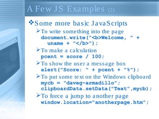 A Fe w J S Exa mple s

(2)

S ome more ba s ic J a va S cripts
 To write s ome thing into the pa ge
document.write("<b>Welcome, " +
uname + "</b>");

 To ma ke a ca lcula tion
pcent = score / 100;

 To s how the us e r a me s s a ge box
alert("Score: " + pcent + "%");

 To put s ome te xt on the Windows clipboa rd
mycb = "daveg~armadillo";
clipboardData.setData("Text",mycb);

To force a jump to a nothe r pa ge
window.location="anotherpage.htm";

 