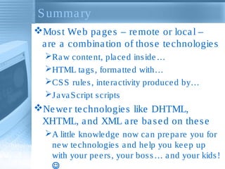 S umma ry
Mos t We b pa ge s – re mote or loca l –
a re a combina tion of thos e te chnologie s
Ra w conte nt, pla ce d ins ide …
HTML ta gs , forma tte d with…
CS S rule s , inte ra ctivity produce d by…
J a va S cript s cripts

Ne we r te chnologie s like DHTML,
XHTML, a nd XML a re ba s e d on the s e
A little knowle dge now ca n pre pa re you for
ne w te chnologie s a nd he lp you ke e p up
with your pe e rs , your bos s … a nd your kids !


 