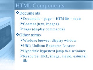 HTML Compone nts
Docume nts
Docume nt = pa ge = HTM file = topic
Conte nt (te xt, ima ge s )
Ta gs (dis pla y comma nds )

Othe r te rms
Window: brows e r dis pla y window
URL: Uniform Re s ource Loca tor
Hype rlink: hype rte xt jump to a re s ource
Re s ource : URL, ima ge , ma ilto, e xte rna l
file

 
