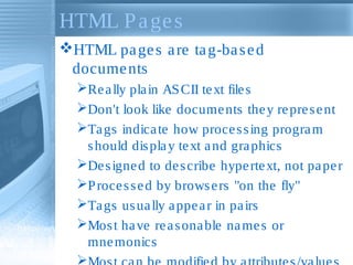 HTML P a ge s
HTML pa ge s a re ta g-ba s e d
docume nts
Re a lly pla in AS CII te xt file s
Don't look like docume nts the y re pre s e nt
Ta gs indica te how proce s s ing progra m
s hould dis pla y te xt a nd gra phics
De s igne d to de s cribe hype rte xt, not pa pe r
P roce s s e d by brows e rs "on the fly"
Ta gs us ua lly a ppe a r in pa irs
Mos t ha ve re a s ona ble na me s or
mne monics


 