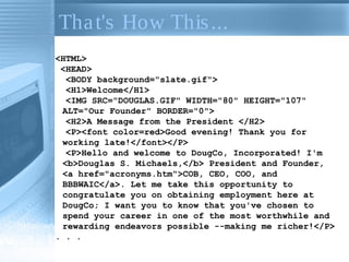 Tha t's How This ...
<HTML>
<HEAD>
<BODY background="slate.gif">
<H1>Welcome</H1>
<IMG SRC="DOUGLAS.GIF" WIDTH="80" HEIGHT="107"
ALT="Our Founder" BORDER="0">
<H2>A Message from the President </H2>
<P><font color=red>Good evening! Thank you for
working late!</font></P>
<P>Hello and welcome to DougCo, Incorporated! I'm
<b>Douglas S. Michaels,</b> President and Founder,
<a href="acronyms.htm">COB, CEO, COO, and
BBBWAIC</a>. Let me take this opportunity to
congratulate you on obtaining employment here at
DougCo; I want you to know that you've chosen to
spend your career in one of the most worthwhile and
rewarding endeavors possible --making me richer!</P>
. . .

 
