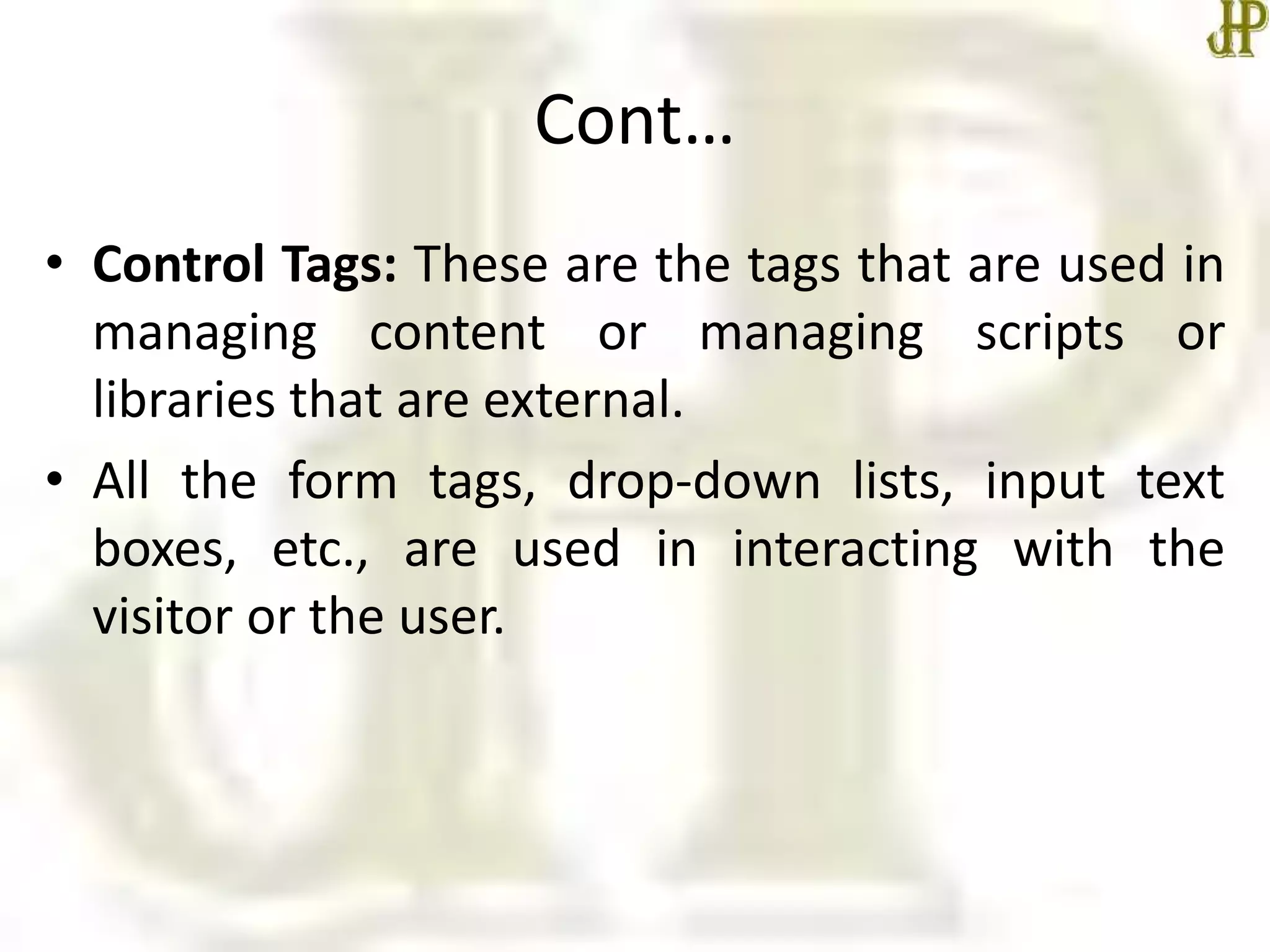 Cont…
• Control Tags: These are the tags that are used in
managing content or managing scripts or
libraries that are external.
• All the form tags, drop-down lists, input text
boxes, etc., are used in interacting with the
visitor or the user.
 