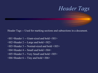 Header Tags
Header Tags -- Used for marking sections and subsections in a document.
<H1>Header 1 -- Giant-sized and bold </H1>
<H2>Header 2 -- Large and bold </H2>
<H3>Header 3 -- Normal-sized and bold </H3>
<H4>Header 4 -- Small and bold </H4>
<H5>Header 5 -- Very Small and bold </H5>
<H6>Header 6 -- Tiny and bold </H6>
 