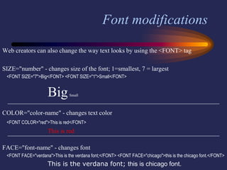 Font modifications
Web creators can also change the way text looks by using the <FONT> tag
SIZE="number" - changes size of the font; 1=smallest, 7 = largest
<FONT SIZE="7">Big</FONT> <FONT SIZE="1">Small</FONT>
BigSmall
COLOR="color-name" - changes text color
<FONT COLOR="red">This is red</FONT>
This is red
FACE="font-name" - changes font
<FONT FACE="verdana">This is the verdana font;</FONT> <FONT FACE="chicago">this is the chicago font.</FONT>
This is the verdana font; this is chicago font.
 
