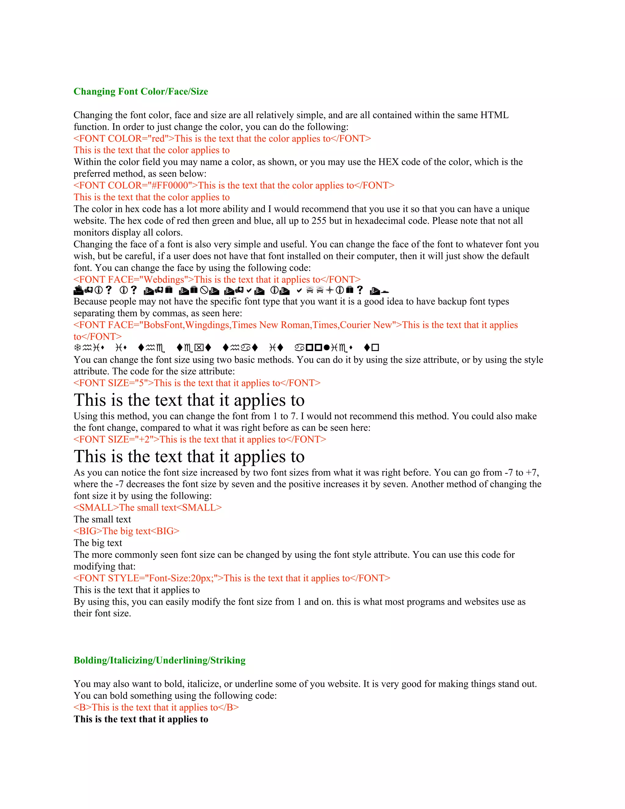 Changing Font Color/Face/Size
Changing the font color, face and size are all relatively simple, and are all contained within the same HTML
function. In order to just change the color, you can do the following:
<FONT COLOR="red">This is the text that the color applies to</FONT>
This is the text that the color applies to
Within the color field you may name a color, as shown, or you may use the HEX code of the color, which is the
preferred method, as seen below:
<FONT COLOR="#FF0000">This is the text that the color applies to</FONT>
This is the text that the color applies to
The color in hex code has a lot more ability and I would recommend that you use it so that you can have a unique
website. The hex code of red then green and blue, all up to 255 but in hexadecimal code. Please note that not all
monitors display all colors.
Changing the face of a font is also very simple and useful. You can change the face of the font to whatever font you
wish, but be careful, if a user does not have that font installed on their computer, then it will just show the default
font. You can change the face by using the following code:
<FONT FACE="Webdings">This is the text that it applies to</FONT>
       
Because people may not have the specific font type that you want it is a good idea to have backup font types
separating them by commas, as seen here:
<FONT FACE="BobsFont,Wingdings,Times New Roman,Times,Courier New">This is the text that it applies
to</FONT>
       
You can change the font size using two basic methods. You can do it by using the size attribute, or by using the style
attribute. The code for the size attribute:
<FONT SIZE="5">This is the text that it applies to</FONT>
This is the text that it applies to
Using this method, you can change the font from 1 to 7. I would not recommend this method. You could also make
the font change, compared to what it was right before as can be seen here:
<FONT SIZE="+2">This is the text that it applies to</FONT>
This is the text that it applies to
As you can notice the font size increased by two font sizes from what it was right before. You can go from -7 to +7,
where the -7 decreases the font size by seven and the positive increases it by seven. Another method of changing the
font size it by using the following:
<SMALL>The small text<SMALL>
The small text
<BIG>The big text<BIG>
The big text
The more commonly seen font size can be changed by using the font style attribute. You can use this code for
modifying that:
<FONT STYLE="Font-Size:20px;">This is the text that it applies to</FONT>
This is the text that it applies to
By using this, you can easily modify the font size from 1 and on. this is what most programs and websites use as
their font size.
Bolding/Italicizing/Underlining/Striking
You may also want to bold, italicize, or underline some of you website. It is very good for making things stand out.
You can bold something using the following code:
<B>This is the text that it applies to</B>
This is the text that it applies to
 