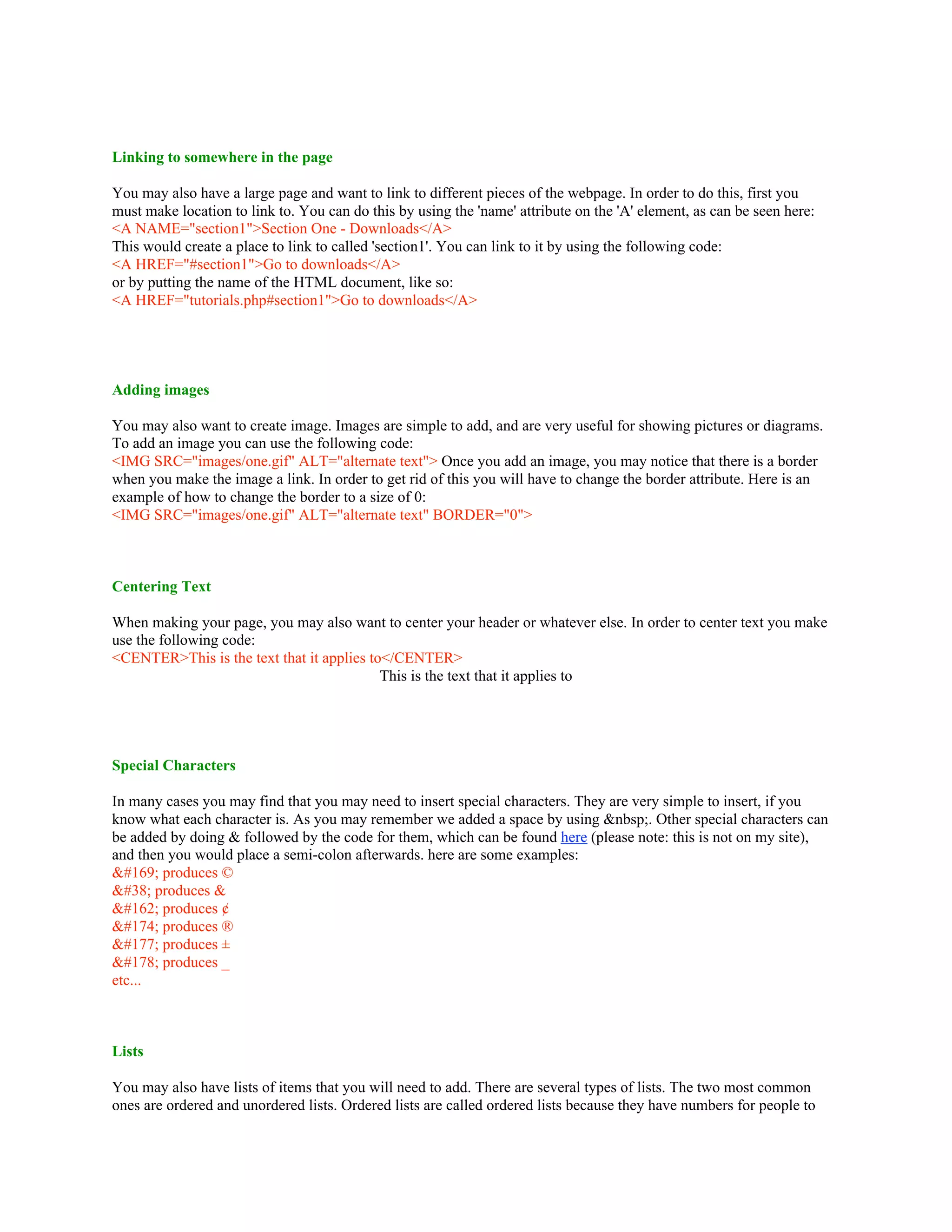 Linking to somewhere in the page
You may also have a large page and want to link to different pieces of the webpage. In order to do this, first you
must make location to link to. You can do this by using the 'name' attribute on the 'A' element, as can be seen here:
<A NAME="section1">Section One - Downloads</A>
This would create a place to link to called 'section1'. You can link to it by using the following code:
<A HREF="#section1">Go to downloads</A>
or by putting the name of the HTML document, like so:
<A HREF="tutorials.php#section1">Go to downloads</A>
Adding images
You may also want to create image. Images are simple to add, and are very useful for showing pictures or diagrams.
To add an image you can use the following code:
<IMG SRC="images/one.gif" ALT="alternate text"> Once you add an image, you may notice that there is a border
when you make the image a link. In order to get rid of this you will have to change the border attribute. Here is an
example of how to change the border to a size of 0:
<IMG SRC="images/one.gif" ALT="alternate text" BORDER="0">
Centering Text
When making your page, you may also want to center your header or whatever else. In order to center text you make
use the following code:
<CENTER>This is the text that it applies to</CENTER>
This is the text that it applies to
Special Characters
In many cases you may find that you may need to insert special characters. They are very simple to insert, if you
know what each character is. As you may remember we added a space by using &nbsp;. Other special characters can
be added by doing & followed by the code for them, which can be found here (please note: this is not on my site),
and then you would place a semi-colon afterwards. here are some examples:
&#169; produces ©
&#38; produces &
&#162; produces ¢
&#174; produces ®
&#177; produces ±
&#178; produces _
etc...
Lists
You may also have lists of items that you will need to add. There are several types of lists. The two most common
ones are ordered and unordered lists. Ordered lists are called ordered lists because they have numbers for people to
 