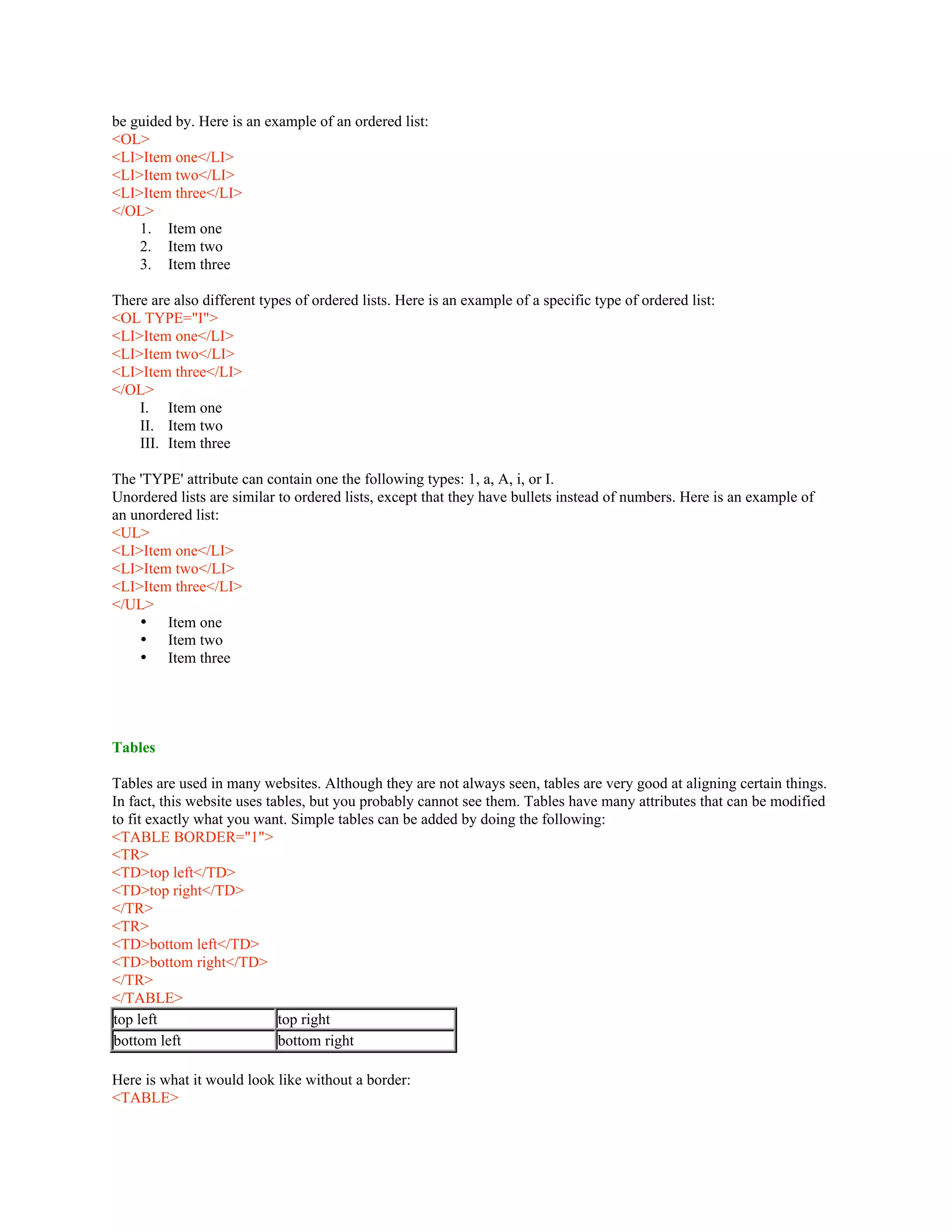 be guided by. Here is an example of an ordered list:
<OL>
<LI>Item one</LI>
<LI>Item two</LI>
<LI>Item three</LI>
</OL>
1. Item one
2. Item two
3. Item three
There are also different types of ordered lists. Here is an example of a specific type of ordered list:
<OL TYPE="I">
<LI>Item one</LI>
<LI>Item two</LI>
<LI>Item three</LI>
</OL>
I. Item one
II. Item two
III. Item three
The 'TYPE' attribute can contain one the following types: 1, a, A, i, or I.
Unordered lists are similar to ordered lists, except that they have bullets instead of numbers. Here is an example of
an unordered list:
<UL>
<LI>Item one</LI>
<LI>Item two</LI>
<LI>Item three</LI>
</UL>
• Item one
• Item two
• Item three
Tables
Tables are used in many websites. Although they are not always seen, tables are very good at aligning certain things.
In fact, this website uses tables, but you probably cannot see them. Tables have many attributes that can be modified
to fit exactly what you want. Simple tables can be added by doing the following:
<TABLE BORDER="1">
<TR>
<TD>top left</TD>
<TD>top right</TD>
</TR>
<TR>
<TD>bottom left</TD>
<TD>bottom right</TD>
</TR>
</TABLE>
top left top right
bottom left bottom right
Here is what it would look like without a border:
<TABLE>
 