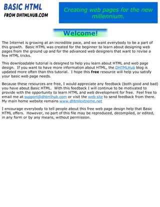 Creating web pages for the new
millennium.
The Internet is growing at an incredible pace, and we want everybody to be a part of
this growth. Basic HTML was created for the beginner to learn about designing web
pages from the ground up and for the advanced web designers that want to revise a
few HTML tricks.
This downloadable tutorial is designed to help you learn about HTML and web page
design. If you want to have more information about HTML, the DHTMLHub blog is
updated more often than this tutorial. I hope this free resource will help you satisfy
your basic web page needs.
Because these resources are free, I would appreciate any feedback (both good and bad)
you have about Basic HTML. With this feedback I will continue to be motivated to
provide with the opportunity to learn HTML and web development for free. Feel free to
email me at support@dhtmlhub.com or visit the web site to send feedback from there.
My main home website remains www.dhtmlextreme.net
I encourage everybody to tell people about this free web page design help that Basic
HTML offers. However, no part of this file may be reproduced, decompiled, or edited,
in any form or by any means, without permission.
 